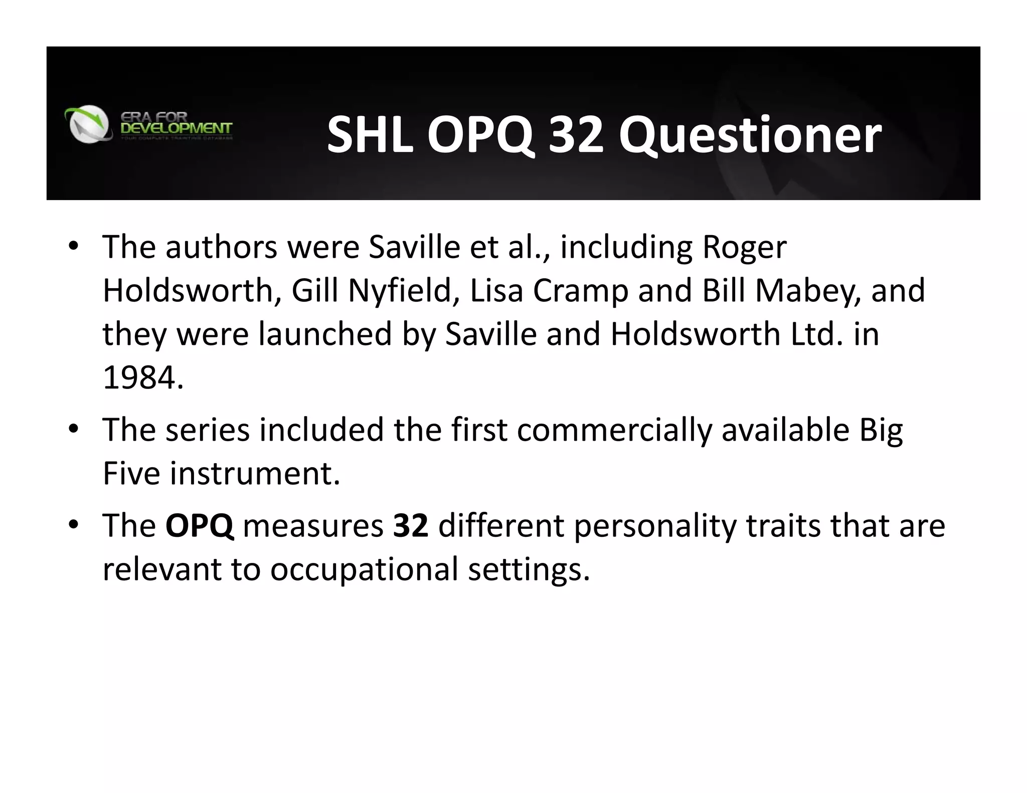 SHL OPQ 32 Questioner 
• The authors were Saville et al., including Roger 
Holdsworth, Gill Nyfield, Lisa Cramp and Bill Mabey, and 
they were launched by Saville and Holdsworth Ltd. in 
1984.
• The series included the first commercially available Big 
Five instrument.
• The OPQ measures 32 different personality traits that are 
relevant to occupational settings. 
 