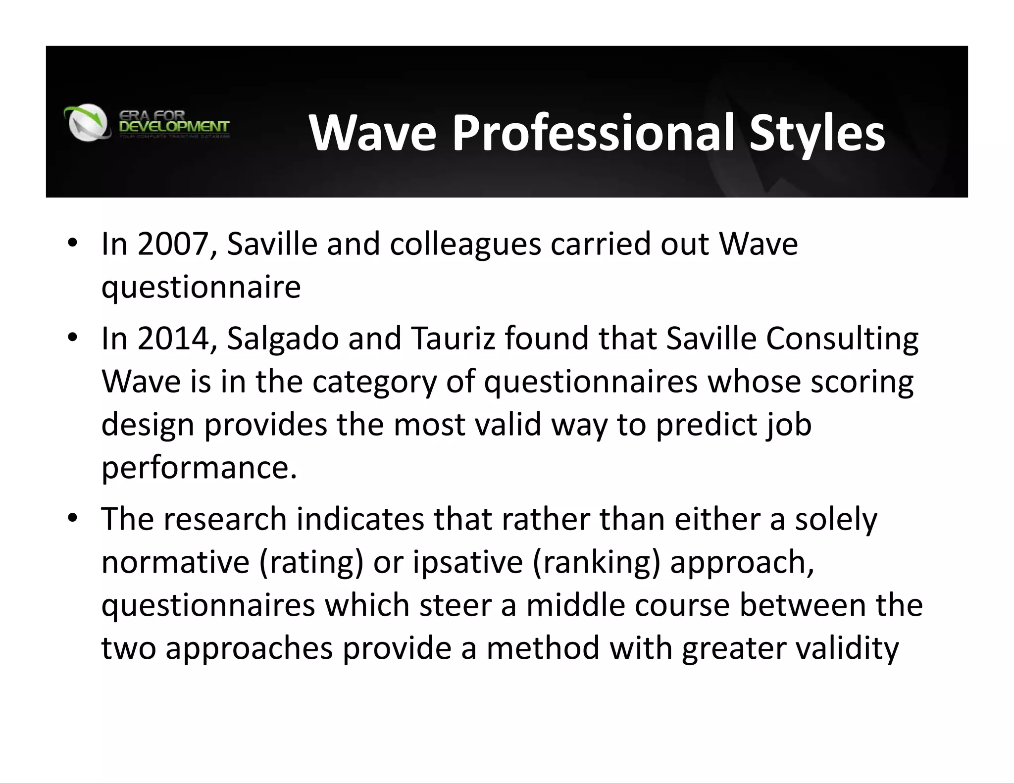 Wave Professional Styles 
• In 2007, Saville and colleagues carried out Wave 
questionnaire
• In 2014, Salgado and Tauriz found that Saville Consulting 
Wave is in the category of questionnaires whose scoring 
design provides the most valid way to predict job 
performance. 
• The research indicates that rather than either a solely 
normative (rating) or ipsative (ranking) approach, 
questionnaires which steer a middle course between the 
two approaches provide a method with greater validity
 