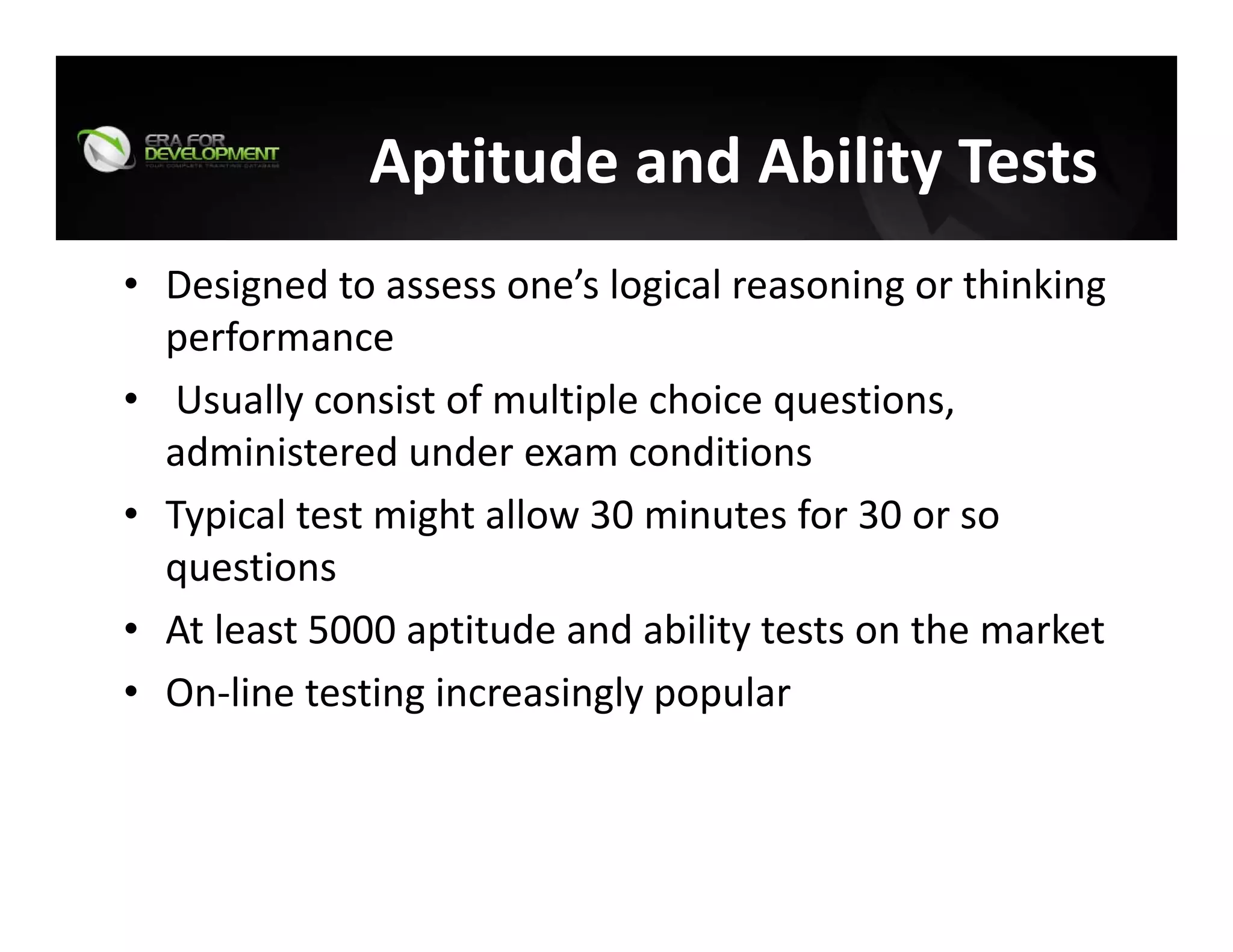 Aptitude and Ability Tests
• Designed to assess one’s logical reasoning or thinking 
performance
• Usually consist of multiple choice questions, 
administered under exam conditions
• Typical test might allow 30 minutes for 30 or so 
questions
• At least 5000 aptitude and ability tests on the market
• On‐line testing increasingly popular
 