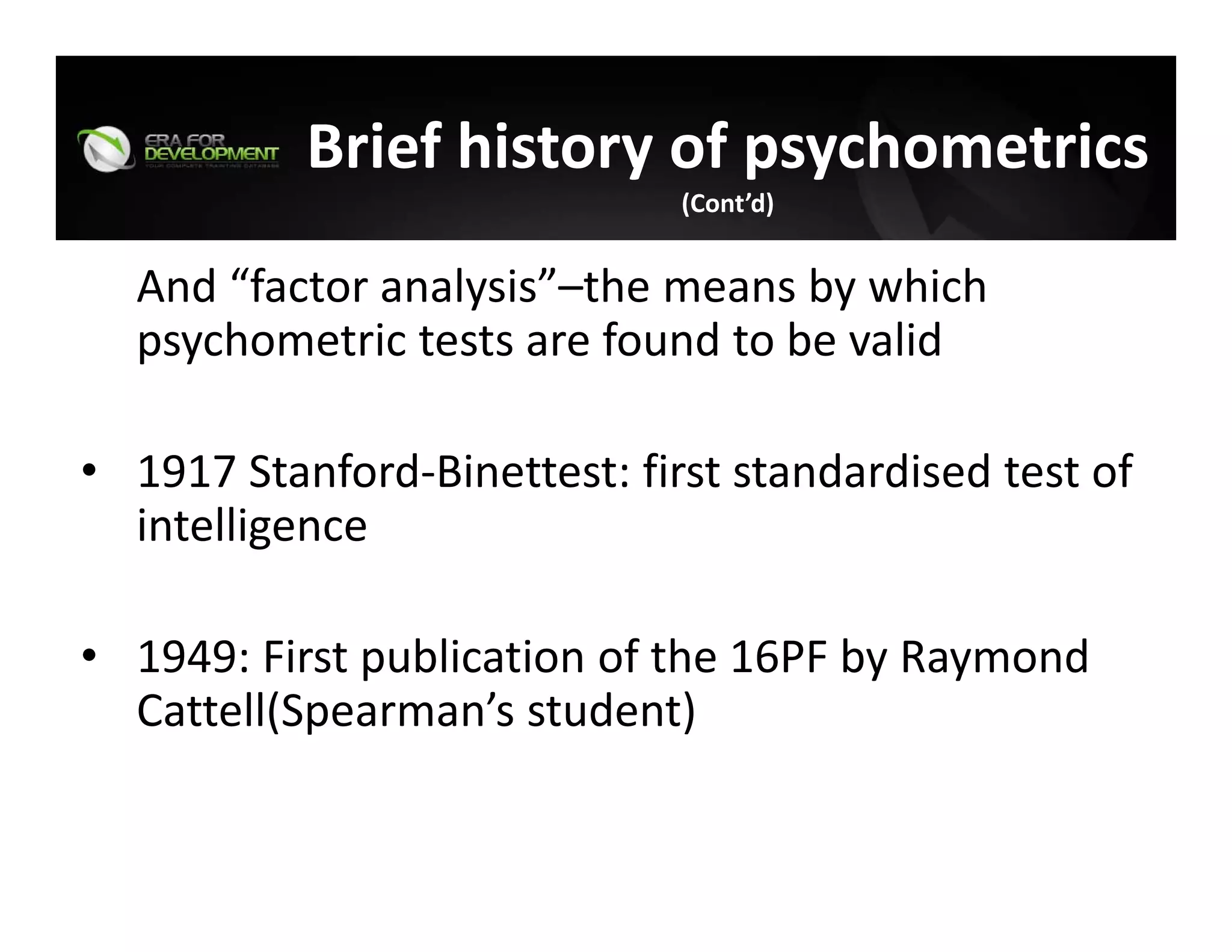 And “factor analysis”–the means by which 
psychometric tests are found to be valid
• 1917 Stanford‐Binettest: first standardised test of 
intelligence 
• 1949: First publication of the 16PF by Raymond 
Cattell(Spearman’s student) 
Brief history of psychometrics
(Cont’d)
 