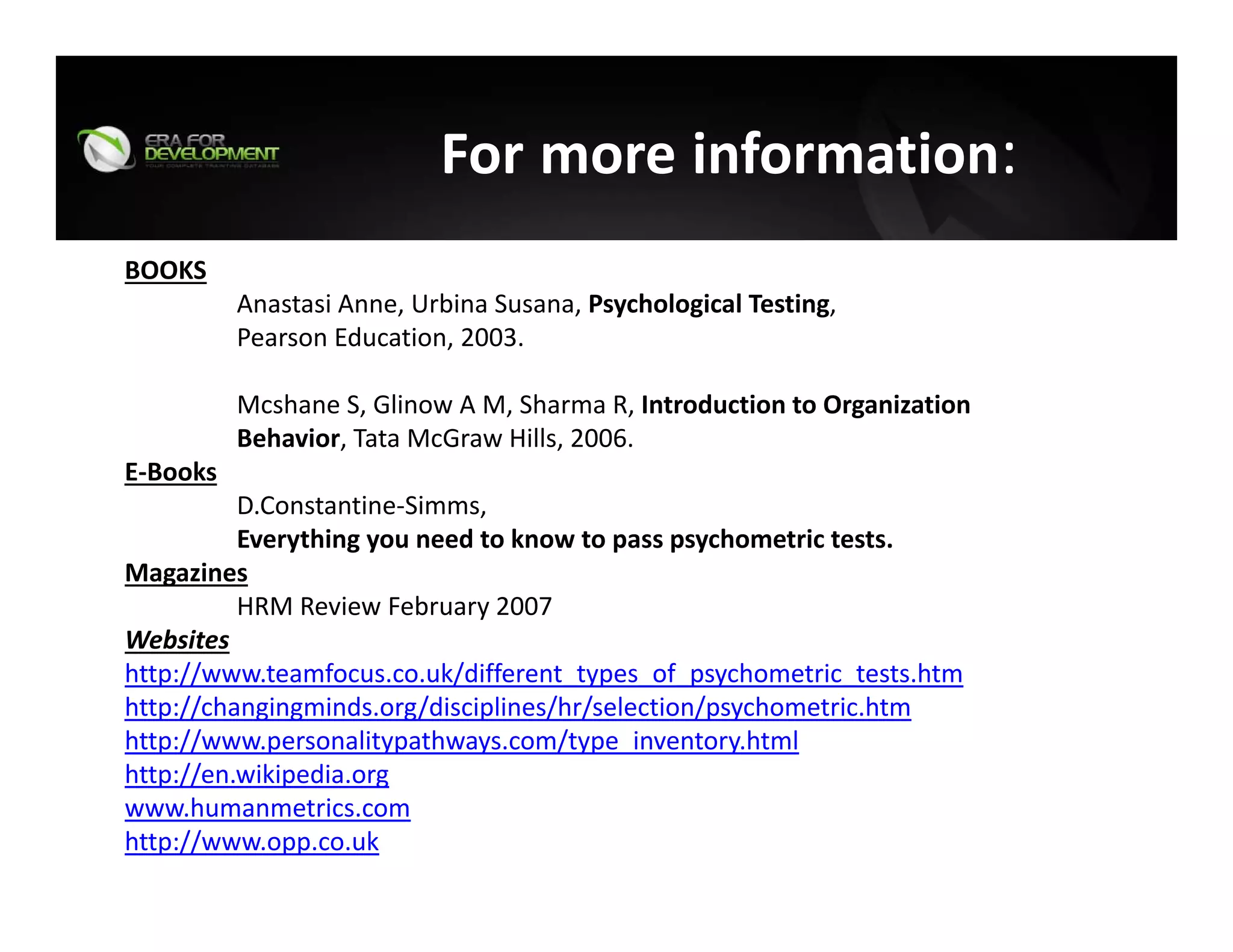 For more information:
BOOKS
Anastasi Anne, Urbina Susana, Psychological Testing, 
Pearson Education, 2003.
Mcshane S, Glinow A M, Sharma R, Introduction to Organization 
Behavior, Tata McGraw Hills, 2006.
E‐Books
D.Constantine‐Simms,  
Everything you need to know to pass psychometric tests.
Magazines
HRM Review February 2007
Websites
http://www.teamfocus.co.uk/different_types_of_psychometric_tests.htm
http://changingminds.org/disciplines/hr/selection/psychometric.htm
http://www.personalitypathways.com/type_inventory.html
http://en.wikipedia.org
www.humanmetrics.com
http://www.opp.co.uk
 
