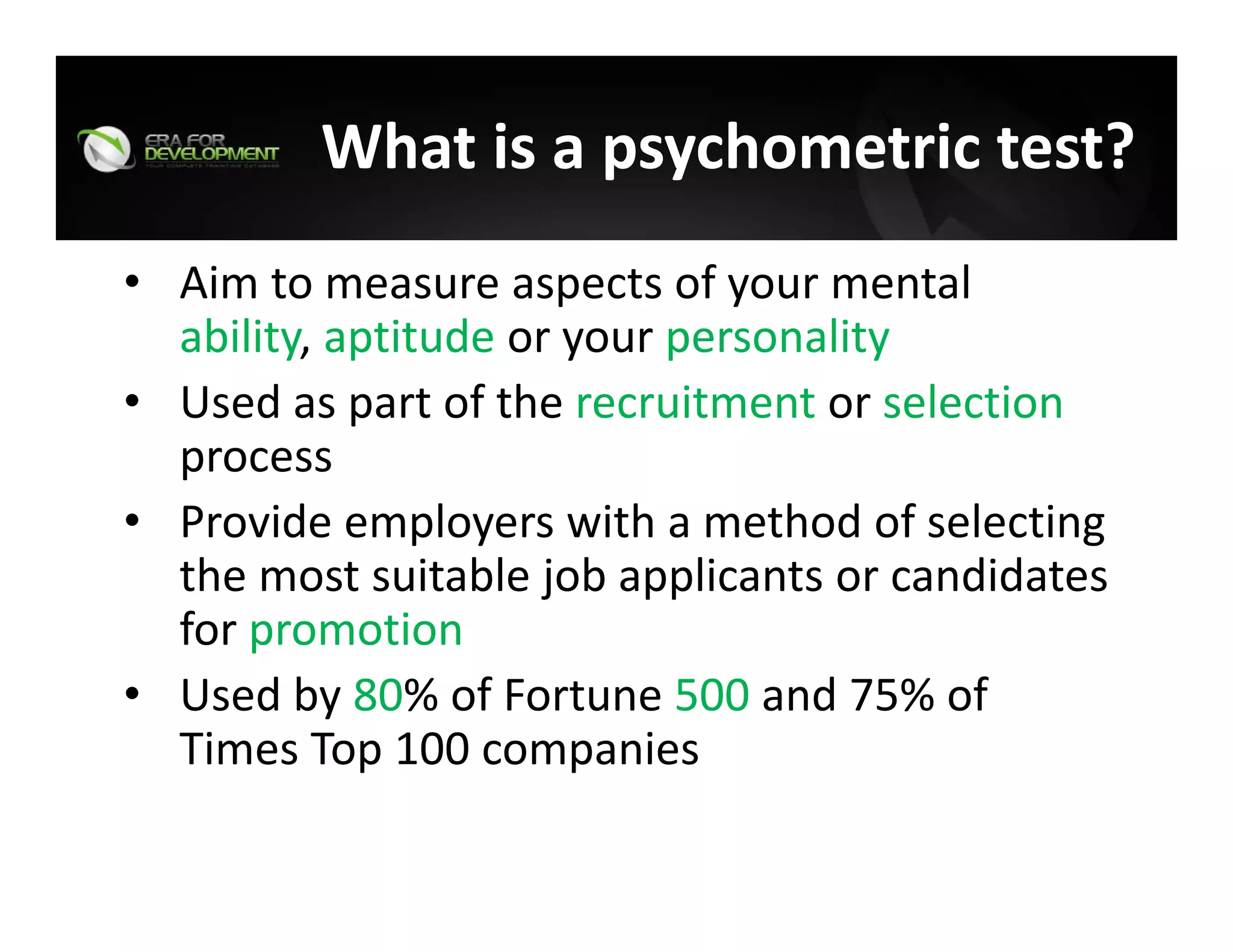 What is a psychometric test?
• Aim to measure aspects of your mental 
ability, aptitude or your personality
• Used as part of the recruitment or selection
process
• Provide employers with a method of selecting 
the most suitable job applicants or candidates 
for promotion
• Used by 80% of Fortune 500 and 75% of 
Times Top 100 companies
 