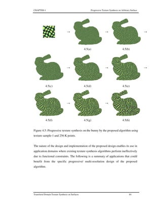 CHAPTER 4 Progressive Texture Synthesis on Arbitrary Surface
Transform Domain Texture Synthesis on Surfaces 84
→ → →
4.5(a) 4.5(b)
→ → →
4.5(c) 4.5(d) 4.5(e)
→ →
4.5(f) 4.5(g) 4.5(h)
Figure 4.5: Progressive texture synthesis on the bunny by the proposed algorithm using
texture sample-1 and 256 K points.
The nature of the design and implementation of the proposed design enables its use in
application domains where existing texture synthesis algorithms perform ineffectively
due to functional constraints. The following is a summary of applications that could
benefit from the specific progressive/ multi-resolution design of the proposed
algorithm.
 