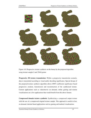 CHAPTER 4 Progressive Texture Synthesis on Arbitrary Surface
Transform Domain Texture Synthesis on Surfaces 85
Figure 4.6: Progressive texture synthesis on the bunny by the proposed algorithm
using texture sample-2 and 256 K points
Progressive 3D texture transmission: Within a progressive transmission scenario,
data is transmitted according to visual and/or decoding significance. Special design of
the proposed texture synthesis algorithm allows DWT coefficient significance based
progressive creation, transmission and reconstruction of the synthesised texture.
Current applications such as video/movie on demand, online gaming and remote
visualisations are a few applications that would benefit from the above feature.
Compressed domain texture synthesis: Synthesizing a compressed output texture
with the use of a compressed original texture sample. This approach is useful in fast,
on demand, internet based applications such as gaming and medical visualisations.
 