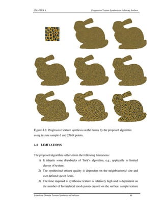 CHAPTER 4 Progressive Texture Synthesis on Arbitrary Surface
Transform Domain Texture Synthesis on Surfaces 86
Figure 4.7: Progressive texture synthesis on the bunny by the proposed algorithm
using texture sample-3 and 256 K points.
4.4 LIMITATIONS
The proposed algorithm suffers from the following limitations:
1) It inherits some drawbacks of Turk’s algorithm, e.g., applicable to limited
classes of texture.
2) The synthesised texture quality is dependent on the neighbourhood size and
user defined vector fields.
3) The time required to synthesise texture is relatively high and is dependent on
the number of hierarchical mesh points created on the surface, sample texture
 