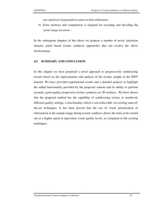 CHAPTER 4 Progressive Texture Synthesis on Arbitrary Surface
Transform Domain Texture Synthesis on Surfaces 87
size and level of pyramid in coarse-to-fine refinement.
4) Extra memory and computation is required for encoding and decoding the
‘point image locations’.
In the subsequent chapters of this thesis we propose a number of novel, transform
domain, patch based texture synthesis approaches that can resolve the above
shortcomings.
4.5 SUMMARY AND CONCLUSION
In this chapter we have proposed a novel approach to progressively synthesizing
texture based on the representation and analysis of the texture sample in the DWT
domain. We have provided experimental results and a detailed analysis to highlight
the added functionality provided by the proposed scheme and its ability to perform
accurate, good quality progressive texture synthesis on 3D surfaces. We have shown
that the proposed method has the capability of synthesizing texture at seamlessly
different quality settings, a functionality which is not achievable via existing state-of-
the-art techniques. It has been proved that the use of visual prioritisation of
information in the sample image during texture synthesis allows the tasks to be carried
out at a higher speed at equivalent visual quality levels, as compared to the existing
techniques.
 
