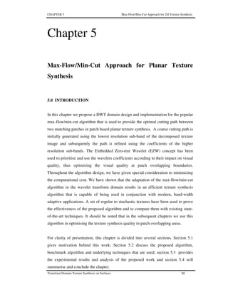 CHAPTER 5 Max-Flow/Min-Cut Approach for 2D Texture Synthesis
Transform Domain Texture Synthesis on Surfaces 88
Chapter 5
Max-Flow/Min-Cut Approach for Planar Texture
Synthesis
5.0 INTRODUCTION
In this chapter we propose a DWT domain design and implementation for the popular
max-flow/min-cut algorithm that is used to provide the optimal cutting path between
two matching patches in patch based planar texture synthesis. A coarse cutting path is
initially generated using the lowest resolution sub-band of the decomposed texture
image and subsequently the path is refined using the coefficients of the higher
resolution sub-bands. The Embedded Zero-tree Wavelet (EZW) concept has been
used to prioritise and use the wavelets coefficients according to their impact on visual
quality, thus optimising the visual quality at patch overlapping boundaries.
Throughout the algorithm design, we have given special consideration to minimizing
the computational cost. We have shown that the adaptation of the max-flow/min-cut
algorithm in the wavelet transform domain results in an efficient texture synthesis
algorithm that is capable of being used in conjunction with modern, band-width
adaptive applications. A set of regular to stochastic textures have been used to prove
the effectiveness of the proposed algorithm and to compare them with existing state-
of-the-art techniques. It should be noted that in the subsequent chapters we use this
algorithm in optimising the texture synthesis quality in patch overlapping areas.
For clarity of presentation, this chapter is divided into several sections. Section 5.1
gives motivation behind this work; Section 5.2 discuss the proposed algorithm,
benchmark algorithm and underlying techniques that are used; section 5.3 provides
the experimental results and analysis of the proposed work and section 5.4 will
summarise and conclude the chapter.
 