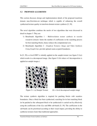 CHAPTER 5 Max-Flow/Min-Cut Approach for 2D Texture Synthesis
Transform Domain Texture Synthesis on Surfaces 90
5.2 PROPOSED ALGORITHM
This section discusses design and implementation details of the proposed transform
domain max-flow/min-cut technique which is capable of enhancing the overall
synthesised texture quality in transform domain texture synthesis [5, 39].
The novel algorithm combines the merits of two algorithms that were discussed in
detail in chapter 3. They are:
1) Benchmark Algorithm 1 - Multiresolution texture synthesis in wavelet
transform domain: limits the number of coefficients in the searching process
for best matching blocks, hence reduces the computational cost.
2) Benchmark Algorithm 2 - Graphcut Textures: Image and Video Synthesis
Using Graph Cuts: provide optimal seams at patch boundaries.
In [5, 39] a n level DWT is initially applied on the sample texture (see figure-5.1(a))
which results in a decomposed image. (See figure-5.1(b) where n=3 decomposition is
applied on sample images.)
Figure 5.1: (a) Sample Texture (b): n level decomposed sample image
The texture synthesis algorithm is required for patching blocks with seamless
boundaries. Once a block has been synthesised, searching for its best matching block
(to be patched as the subsequent block to be synthesised) is carried out by effectively
using the coefficients of the LLn and HHn sub-bands [5, 39]. The coefficients in the
sub-bands can be prioritised according to their visual impact, providing the ability to
synthesise textures faster than traditional approaches.
 