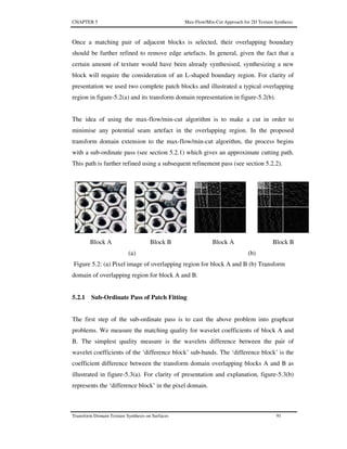CHAPTER 5 Max-Flow/Min-Cut Approach for 2D Texture Synthesis
Transform Domain Texture Synthesis on Surfaces 91
Once a matching pair of adjacent blocks is selected, their overlapping boundary
should be further refined to remove edge artefacts. In general, given the fact that a
certain amount of texture would have been already synthesised, synthesizing a new
block will require the consideration of an L-shaped boundary region. For clarity of
presentation we used two complete patch blocks and illustrated a typical overlapping
region in figure-5.2(a) and its transform domain representation in figure-5.2(b).
The idea of using the max-flow/min-cut algorithm is to make a cut in order to
minimise any potential seam artefact in the overlapping region. In the proposed
transform domain extension to the max-flow/min-cut algorithm, the process begins
with a sub-ordinate pass (see section 5.2.1) which gives an approximate cutting path.
This path is further refined using a subsequent refinement pass (see section 5.2.2).
Block A Block B Block A Block B
(a) (b)
Figure 5.2: (a) Pixel image of overlapping region for block A and B (b) Transform
domain of overlapping region for block A and B.
5.2.1 Sub-Ordinate Pass of Patch Fitting
The first step of the sub-ordinate pass is to cast the above problem into graphcut
problems. We measure the matching quality for wavelet coefficients of block A and
B. The simplest quality measure is the wavelets difference between the pair of
wavelet coefficients of the ‘difference block’ sub-bands. The ‘difference block’ is the
coefficient difference between the transform domain overlapping blocks A and B as
illustrated in figure-5.3(a). For clarity of presentation and explanation, figure-5.3(b)
represents the ‘difference block’ in the pixel domain.
 