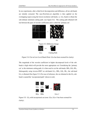 CHAPTER 5 Max-Flow/Min-Cut Approach for 2D Texture Synthesis
Transform Domain Texture Synthesis on Surfaces 92
In our experiments, after a third level decomposition and difference, all ten sub-bands
are initially extracted. The max-flow/min-cut algorithm is then applied on the
overlapping region using the lowest resolution sub-bands, i.e. LL3 bands to obtain the
sub-ordinate minimum cutting path. (see figure-5.4). The cutting path obtained will
run between the pairs of wavelet coefficients and is called the ‘primary cut’.
Figure 5.3: Difference Image
=>
LLn Cutting Path
Figure 5.4: Cut on Low Level Band (Note: LLn has been zoomed for clarity).
The magnitude of the wavelet coefficient in higher decomposed levels of the sub-
bands is high which will provide the more appropriate cut. Considering the ‘primary
cut’ as the minimum cutting path, it is then used to cut the sub-bands, HH3, LH3, HL3.
Subsequently using inverse-DWT on sub-bands LL3, HH3, LH3, HL3, the sub-band
LL2 is obtained (See figure 5.5.) For ease of reference, the cut obtained in the LL2 sub-
band is named the ‘incorporated path’ (shown in red).
LLn LHn
HLn HHn
=>
LLn-1
Figure 5.5: LL2 with incorporated cut (note: LLn, LLn-1 has been zoomed for
clarity).
=
(a) (b)
 