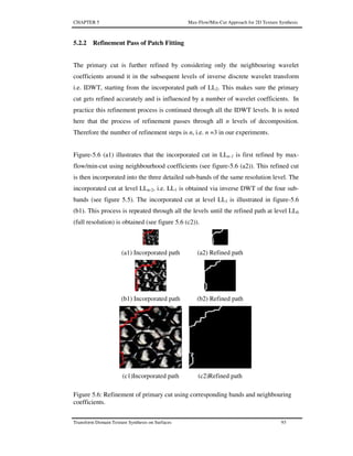 CHAPTER 5 Max-Flow/Min-Cut Approach for 2D Texture Synthesis
Transform Domain Texture Synthesis on Surfaces 93
5.2.2 Refinement Pass of Patch Fitting
The primary cut is further refined by considering only the neighbouring wavelet
coefficients around it in the subsequent levels of inverse discrete wavelet transform
i.e. IDWT, starting from the incorporated path of LL2. This makes sure the primary
cut gets refined accurately and is influenced by a number of wavelet coefficients. In
practice this refinement process is continued through all the IDWT levels. It is noted
here that the process of refinement passes through all n levels of decomposition.
Therefore the number of refinement steps is n, i.e. n =3 in our experiments.
Figure-5.6 (a1) illustrates that the incorporated cut in LLn-1 is first refined by max-
flow/min-cut using neighbourhood coefficients (see figure-5.6 (a2)). This refined cut
is then incorporated into the three detailed sub-bands of the same resolution level. The
incorporated cut at level LLn-2, i.e. LL1 is obtained via inverse DWT of the four sub-
bands (see figure 5.5). The incorporated cut at level LL1 is illustrated in figure-5.6
(b1). This process is repeated through all the levels until the refined path at level LL0
(full resolution) is obtained (see figure 5.6 (c2)).
(a1) Incorporated path (a2) Refined path
(b1) Incorporated path (b2) Refined path
(c1)Incorporated path (c2)Refined path
Figure 5.6: Refinement of primary cut using corresponding bands and neighbouring
coefficients.
 