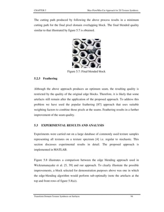 CHAPTER 5 Max-Flow/Min-Cut Approach for 2D Texture Synthesis
Transform Domain Texture Synthesis on Surfaces 94
The cutting path produced by following the above process results in a minimum
cutting path for the final pixel domain overlapping block. The final blended quality
similar to that illustrated by figure 5.7 is obtained.
Figure 5.7: Final blended block
5.2.3 Feathering
Although the above approach produces an optimum seam, the resulting quality is
restricted by the quality of the original edge blocks. Therefore, it is likely that some
artefacts still remain after the application of the proposed approach. To address this
problem we have used the popular feathering [87] approach that uses suitable
weighting factors to combine those pixels at the seams. Feathering results in a further
improvement of the seam quality.
5.3 EXPERIMENTAL RESULTS AND ANALYSIS
Experiments were carried out on a large database of commonly used texture samples
representing all textures on a texture spectrum [4] i.e. regular to stochastic. This
section discusses experimental results in detail. The proposed approach is
implemented in MATLAB.
Figure 5.8 illustrates a comparison between the edge blending approach used in
Wickramanayake et al. [5, 39] and our approach. To clearly illustrate the possible
improvements, a block selected for demonstration purposes above was one in which
the edge-blending algorithm would perform sub-optimally (note the artefacts at the
top and front rows of figure 5.8(a)).
 