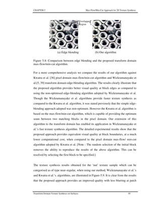 CHAPTER 5 Max-Flow/Min-Cut Approach for 2D Texture Synthesis
Transform Domain Texture Synthesis on Surfaces 95
Figure 5.8: Comparison between edge blending and the proposed transform domain
max-flow/min-cut algorithm.
For a more comprehensive analysis we compare the results of our algorithm against
Kwatra et al. [36] pixel domain max-flow/min-cut algorithm and Wickramanayake et
al.[5, 39] transform domain edge-blending algorithm. The results clearly illustrate that
the proposed algorithm provides better visual quality at block edges as compared to
using the non-optimised edge-blending algorithm adopted by Wickramanayake et al.
Though the Wickramanayake et al. algorithms provide faster texture synthesis as
compared to the Kwatra et al. algorithm, it was stated previously that the simple edge-
blending approach adopted was non-optimum. However the Kwatra et al. algorithm is
based on the max-flow/min-cut algorithm, which is capable of providing the optimum
seam between two matching blocks in the pixel domain. Our extension of this
algorithm to the transform domain has enabled its application in Wickramanayake et
al.’s fast texture synthesis algorithm. The detailed experimental results show that the
proposed approach provides equivalent visual quality at block boundaries, at a much
lower computational cost, when compared to the pixel domain max-flow/ min-cut
algorithm adopted by Kwatra et al. [Note : The random selection of the initial block
removes the ability to reproduce the results of the above algorithm. This can be
resolved by selecting the first block to be specified.]
The texture synthesis results obtained for the ‘nut’ texture sample which can be
categorised as of type near–regular, when using our method, Wickramanayake et al.’s
and Kwatra et al.’s. algorithms, are illustrated in Figure-5.9. It is clear from the results
that the proposed approach provides an improved quality with less blurring at patch
(a) Edge blending (b) Our algorithm
Overlapped
Region
 