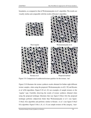 CHAPTER 5 Max-Flow/Min-Cut Approach for 2D Texture Synthesis
Transform Domain Texture Synthesis on Surfaces 96
boundaries, as compared to that of Wickramanayake et al.’s algorithm. The results are
visually similar and comparable with the results of Kwatra’s algorithm.
Near-regular Wickramanayake et al.
Kwatra et al. Proposed method
Figure 5.9: Comparison of synthesised texture qualities for the texture, ‘nut’
Figure-5.10 illustrates the texture synthesis results obtained for further eight different
texture samples, when using the proposed, Wickramanayake et al.[5, 39] and Kwatra
et al.’s[36] algorithms. Figure-5.10 (a1, b1) are examples of sample textures or the
‘regular’ type. Carefully observing the results of texture synthesis obtained when
using the proposed technique illustrates that (see figure-5.10(a4, b4)) the proposed
technique performs subjectively better than Wickramanayake et al.’s (see figure-
5.10(a2, b2)) algorithm and performs similar to Kwatra et al.’s (see figure-5.10(a3
b3)) algorithm. Figure-5.10(c1, d1, e1, f1) are sample textures of the category, ‘near-
 