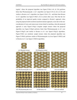 CHAPTER 5 Max-Flow/Min-Cut Approach for 2D Texture Synthesis
Transform Domain Texture Synthesis on Surfaces 97
regular’, where the proposed algorithm (see figure-5.10(c4, d4, e4, f4)) performs
better than Wickramanayake et al.’s algorithm (see figure-5.10 (c2, d2, e2, f2)) and
similar to Kwatra et al.’s algorithm (see figure-5.10(c3, f3), and better than Kwatra
et al.’s algorithm (see figure-5.10(d3, e3)) in certain other cases. Note that the low
probability of an improved quality texture compared to Kwatra’s approach, when
using the proposed multi-resolution transform domain approach, exists due to the non-
consideration of noise and unnecessary texture detail in matching, when the proposed
approach is used. Figure-5.10(g1) irregular sample textures where the proposed
algorithm (see figure-5.10(g4) performs better than Wickramanayake et al.’s (see
Figure-5.10(g2)) and similar to Kwatra et al.’s (see figure-5.10(g3)) algorithms.
Figure-5.9(h1) are stochastic sample textures where the proposed algorithm (see
Figure-5.10(h4)) performs similar to Wickramanayake et al.(see figure-5.10(h2)) and
to Kwatra et al.’s (see figure-5.10(h3)) algorithms.
(a1) Regular texture (b1) Regular texture
(a2) Wickramanayake et al. (a3) Kwatra et al. (a4) our method
(b2) Wickramanayake et al. (b3)Kwatra et al. (b4) our method
 