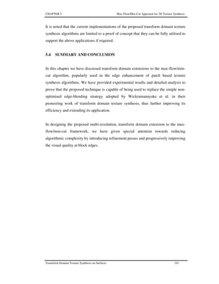 CHAPTER 5 Max-Flow/Min-Cut Approach for 2D Texture Synthesis
Transform Domain Texture Synthesis on Surfaces 101
It is noted that the current implementations of the proposed transform domain texture
synthesis algorithms are limited to a proof of concept that they can be fully utilised to
support the above applications if required.
5.4 SUMMARY AND CONCLUSION
In this chapter we have discussed transform domain extensions to the max-flow/min-
cut algorithm, popularly used in the edge enhancement of patch based texture
synthesis algorithms. We have provided experimental results and detailed analysis to
prove that the proposed technique is capable of being used to replace the simple non-
optimised edge-blending strategy adopted by Wickramanayake et al. in their
pioneering work of transform domain texture synthesis, thus further improving its
efficiency and extending its application.
In designing the proposed multi-resolution, transform domain extension to the max-
flow/min-cut framework, we have given special attention towards reducing
algorithmic complexity by introducing refinement passes and progressively improving
the visual quality at block edges.
 
