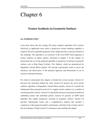 CHAPTER6 Texture Synthesis on Geometric Surfaces
Transform Domain Texture Synthesis on Surfaces 102
Chapter 6
Texture Synthesis on Geometric Surfaces
6.0 INTRODUCTION
It has been shown that the existing 3D texture synthesis algorithms fail to deliver
effectively in application areas where a progressive texture rendering capability is
required. The novel algorithm proposed in this chapter provides a practical solution to
this challenge. The algorithm is an extension of the novel DWT based approach to
texture synthesis on planar surfaces, presented in chapter 5. In this chapter we
demonstrate the use of the proposed algorithm in progressive texturing of geometric
surfaces such as Ring Dupin Cyclides, Tori, Spheres, which are parametrised by
biquadratic rational Bézier patches. We provide experimental results to prove the
efficiency and effectiveness of the proposed approach, and demonstrate its use in
resource constrained domains.
For clarity of presentation this chapter is divided into several sections. Section 6.1
discusses the motivation behind the work. Section 6.2 presents the novel texture
synthesis algorithm on biquadratic rational Bézier patches. Section 6.3 extends the
fundamental ideas presented section 6.2 to support texture synthesis on a number of
selected geometric surfaces. Section 6.4 specifically discusses the proposed method of
embedding texture onto individual patches. Section 6.5 presents an EZW based
algorithm that enables progressive texturing of geometric surfaces. Section 6.6
provides experimental results and a comprehensive analysis that includes a
comparison of the proposed method’s performance with that of the existing state-of-
the-art techniques. Finally section 6.7 summarises and concludes the chapter.
 