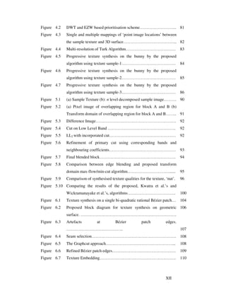 XII
Figure 4.2 DWT and EZW based prioritisation scheme……………………... 81
Figure 4.3 Single and multiple mappings of ‘point image locations’ between
the sample texture and 3D surface………………………………... 82
Figure 4.4 Multi-resolution of Turk Algorithm……………………………… 83
Figure 4.5 Progressive texture synthesis on the bunny by the proposed
algorithm using texture sample-1………………………………… 84
Figure 4.6 Progressive texture synthesis on the bunny by the proposed
algorithm using texture sample-2………………………………… 85
Figure 4.7 Progressive texture synthesis on the bunny by the proposed
algorithm using texture sample-3………………………………… 86
Figure 5.1 (a) Sample Texture (b): n level decomposed sample image……… 90
Figure 5.2 (a) Pixel image of overlapping region for block A and B (b)
Transform domain of overlapping region for block A and B…….. 91
Figure 5.3 Difference Image…………………………………………………. 92
Figure 5.4 Cut on Low Level Band …………………………………………. 92
Figure 5.5 LL2 with incorporated cut………………………………………… 92
Figure 5.6 Refinement of primary cut using corresponding bands and
neighbouring coefficients………………………………………… 93
Figure 5.7 Final blended block………………………………………………. 94
Figure 5.8 Comparison between edge blending and proposed transform
domain max-flow/min-cut algorithm…………………………...... 95
Figure 5.9 Comparison of synthesised texture qualities for the texture, ‘nut’. 96
Figure 5.10 Comparing the results of the proposed, Kwatra et al.’s and
Wickramanayake et al.’s, algorithms…………………………….. 100
Figure 6.1 Texture synthesis on a single bi-quadratic rational Bézier patch… 104
Figure 6.2 Proposed block diagram for texture synthesis on geometric
surface. ……………………………………………………………
106
Figure 6.3 Artefacts at Bézier patch edges.
………………………………….. 107
Figure 6.4 Seam selection……………………………………………………. 108
Figure 6.5 The Graphcut approach…………………………………………... 108
Figure 6.6 Refined Bézier patch edges………………………………………. 109
Figure 6.7 Texture Embedding………………………………………………. 110
 
