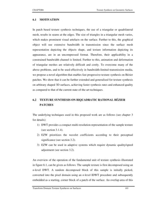CHAPTER6 Texture Synthesis on Geometric Surfaces
Transform Domain Texture Synthesis on Surfaces 103
6.1 MOTIVATION
In patch based texture synthesis techniques, the use of a triangular or quadrilateral
mesh, results in seams at the edges. The size of triangles in a triangular mesh varies,
which makes prominent visual artefacts on the surface. Further to this, the graphical
object will use extensive bandwidth in transmission since the surface mesh
representation depicting the objects shape, and texture information depicting its
appearance, are in an uncompressed format. Therefore, their applicability in a
constrained bandwidth channel is limited. Further to this, animation and deformation
of triangular meshes are relatively difficult and costly. To overcome many of the
above problems, and to be used effectively in bandwidth-limited transmission media,
we propose a novel algorithm that enables fast progressive-texture synthesis on Bézier
patches. We show that it can be further extended and generalised for texture synthesis
on arbitrary shaped 3D surfaces, achieving faster synthesis rates and enhanced quality
as compared to that of the current state-of-the-art techniques.
6.2 TEXTURE SYNTHESIS ON BIQUADRATIC RATIONAL BÉZIER
PATCHES
The underlying techniques used in this proposed work are as follows (see chapter 3
for details):
1) DWT provides a compact multi-resolution representation of the sample texture
(see section 3.1.4).
2) EZW prioritizes the wavelet coefficients according to their perceptual
significance (see section 3.2).
3) EZW can be used in adaptive systems which require dynamic quality/speed
adjustment (see section 3.2).
An overview of the operation of the fundamental unit of texture synthesis illustrated
in figure 6.1, can be given as follows: The sample texture is first decomposed using an
n-level DWT. A random decomposed block of this sample is initially picked,
converted into the pixel domain using an n-level IDWT procedure and subsequently
embedded as a starting, corner block of a patch of the surface. An overlap area of this
 