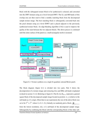 CHAPTER6 Texture Synthesis on Geometric Surfaces
Transform Domain Texture Synthesis on Surfaces 104
block with the subsequent texture block to be synthesised is selected, and converted
into the DWT domain using an n-level forward DWT. The LL and HH bands of this
overlap area are then used to find a suitably matching block from the decomposed
sample texture image. The best matching block is subsequently converted back into
the pixel domain using an n-level IDWT and is placed adjacent to the previously
synthesised texture block. An edge-blending algorithm [116] is used to improve the
quality of the seam between the two adjacent blocks. The above process is continued
until the entire surface of the patch (i.e. small rectangular mesh) is textured.
Figure 6.1: Texture synthesis on a single bi-quadratic rational Bézier patch.
The block diagram (figure 6.1) is divided into two parts. Part I shows the
decomposition of a texture image and extracting LLn and HHn sub-bands (explained
in detail in section 3.1.4). Referring to figure 6.1 Part II, Let Bpl(x,y) represent a general
square block of the decomposed sample image located at position (x, y) relative to the
sub-bands (p, l)’s origin. [Note that in our experiments the size of the above block was
set to be 25-l
x 25-l
, where l (= 0, 1, 2).]. Initially we randomly pick a block, B yxLLn ),(1−
from the lowest resolution, (LL, n-1) sub-band of the decomposed sample image.
Subsequently by combining this block with the corresponding blocks of the other sub-
 
