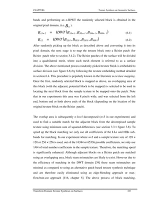 CHAPTER6 Texture Synthesis on Geometric Surfaces
Transform Domain Texture Synthesis on Surfaces 105
bands and performing an n-IDWT the randomly selected block is obtained in the
original pixel domain, (i.e. BLL
).
( )B,B,B,BIDWTB 1HHn1LHn1HLn1LLn2LLn ---- = (6.1)
( )B,B,B,BIDWTB 0HH0LH0HL0LLLL = (6.2)
After randomly picking up the block as described above and converting it into its
pixel domain, the next stage is to map the texture block onto a Bézier patch (for
Bézier patch refer to section 3.4.2). The Bézier patches of the surface will be divided
into a quadrilateral mesh, where each mesh element is referred to as a surface
division. The above mentioned process randomly picked texture block is embedded to
surface division (see figure 6.6) by following the texture embedding method detailed
in section 6.4. This procedure is popularly known in the literature as texture mapping.
Once the first, randomly selected block is mapped as above, an overlapping area of
this block (with the adjacent, potential block to be mapped) is selected to be used in
locating the next block from the sample texture to be mapped onto the patch. Note
that in our experiments this area was 8 pixels wide, and was selected from the left
end, bottom end or both above ends of the block (depending on the location of the
original texture block on the Bézier patch).
The overlap area is subsequently n-level decomposed (n=3 in our experiments) and
used to find a suitable match for the adjacent block from the decomposed sample
texture using minimum sum of squared-differences (see section 3.3.1 figure 3.8). To
speed up the block matching we only use all coefficients of the LLn and HHn sub-
bands for matching. In our experiment where n=3 and a sample texture size of 128 ×
128 or 256 × 256 is used, out of the 16384 or 65536 possible coefficients, we only use
1/64 of total number coefficients in the sample texture. Therefore, the matching speed
is significantly enhanced. Although adjacent blocks on a Bézier patch are matched
using an overlapping area, block seam mismatches are likely to exist. However due to
the efficiency of matching in the DWT domain [39] these seam mismatches are
minimal as compared to using an alternative patch based texture synthesis technique
and are therefore easily eliminated using an edge-blending approach or max-
flow/min-cut approach [116, chapter 5]. The above process of block matching,
 