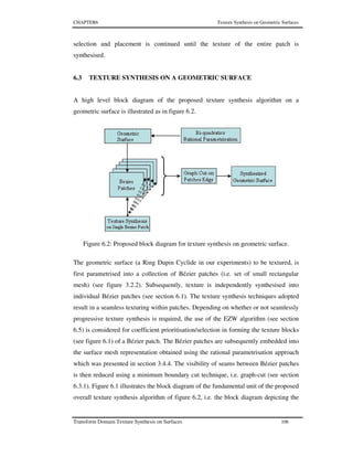 CHAPTER6 Texture Synthesis on Geometric Surfaces
Transform Domain Texture Synthesis on Surfaces 106
selection and placement is continued until the texture of the entire patch is
synthesised.
6.3 TEXTURE SYNTHESIS ON A GEOMETRIC SURFACE
A high level block diagram of the proposed texture synthesis algorithm on a
geometric surface is illustrated as in figure 6.2.
Figure 6.2: Proposed block diagram for texture synthesis on geometric surface.
The geometric surface (a Ring Dupin Cyclide in our experiments) to be textured, is
first parametrised into a collection of Bézier patches (i.e. set of small rectangular
mesh) (see figure 3.2.2). Subsequently, texture is independently synthesised into
individual Bézier patches (see section 6.1). The texture synthesis techniques adopted
result in a seamless texturing within patches. Depending on whether or not seamlessly
progressive texture synthesis is required, the use of the EZW algorithm (see section
6.5) is considered for coefficient prioritisation/selection in forming the texture blocks
(see figure 6.1) of a Bézier patch. The Bézier patches are subsequently embedded into
the surface mesh representation obtained using the rational parametrisation approach
which was presented in section 3.4.4. The visibility of seams between Bézier patches
is then reduced using a minimum boundary cut technique, i.e. graph-cut (see section
6.3.1). Figure 6.1 illustrates the block diagram of the fundamental unit of the proposed
overall texture synthesis algorithm of figure 6.2, i.e. the block diagram depicting the
 