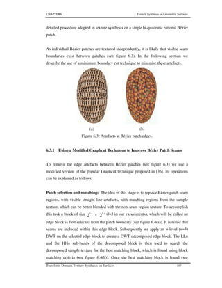 CHAPTER6 Texture Synthesis on Geometric Surfaces
Transform Domain Texture Synthesis on Surfaces 107
detailed procedure adopted in texture synthesis on a single bi-quadratic rational Bézier
patch.
As individual Bézier patches are textured independently, it is likely that visible seam
boundaries exist between patches (see figure 6.3). In the following section we
describe the use of a minimum boundary cut technique to minimise these artefacts.
(a) (b)
Figure 6.3: Artefacts at Bézier patch edges.
6.3.1 Using a Modified Graphcut Technique to Improve Bézier Patch Seams
To remove the edge artefacts between Bézier patches (see figure 6.3) we use a
modified version of the popular Graphcut technique proposed in [36]. Its operations
can be explained as follows:
Patch selection and matching: The idea of this stage is to replace Bézier patch seam
regions, with visible straight-line artefacts, with matching regions from the sample
texture, which can be better blended with the non-seam region texture. To accomplish
this task a block of size 22
55 ll −−
× (l=3 in our experiments), which will be called an
edge block is first selected from the patch boundary (see figure 6.4(a)). It is noted that
seams are included within this edge block. Subsequently we apply an n-level (n=3)
DWT on the selected edge block to create a DWT decomposed edge block. The LLn
and the HHn sub-bands of the decomposed block is then used to search the
decomposed sample texture for the best matching block, which is found using block
matching criteria (see figure 6.4(b)). Once the best matching block is found (see
 