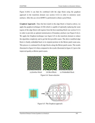 CHAPTER6 Texture Synthesis on Geometric Surfaces
Transform Domain Texture Synthesis on Surfaces 108
Figure 6.4(b)) it can then be combined with the edge block using the graphcut
approach in the transform domain (see section 4.4.2) in order to minimise seam
artefacts. After this an n-level IDWT is performed to obtain a pixel block.
Graphcut Approach: Once the best match to the edge block is found as above, we
apply the graphcut technique of [36] which is capable of optimally replacing the seam
region of the edge block with regions from the best matching block (see section 4.4.1)
in order to provide an optimal minimisation of boundary artefacts (see Figure 6.4(c)).
We apply the Graphcut technique (see figure 6.5) in the transform domain to reduce
the algorithm complexity and to get the best possible seams. The above modified edge
block is finally embedded back in its original position in the Bézier patch seam area.
This process is continued for all edge blocks along the Bézier patch seams. The results
illustrated in figure 6.6 when compared to the results illustrated in figure 6.3 prove the
improved quality at Bézier patch seams.
(a)Artefact block (b) Best Block (c) Embedded block
Figure 6.4: Seam selection
Figure 6.5: The Graphcut approach
 