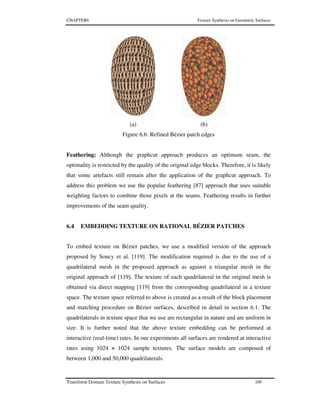 CHAPTER6 Texture Synthesis on Geometric Surfaces
Transform Domain Texture Synthesis on Surfaces 109
(a) (b)
Figure 6.6: Refined Bézier patch edges
Feathering: Although the graphcut approach produces an optimum seam, the
optimality is restricted by the quality of the original edge blocks. Therefore, it is likely
that some artefacts still remain after the application of the graphcut approach. To
address this problem we use the popular feathering [87] approach that uses suitable
weighting factors to combine those pixels at the seams. Feathering results in further
improvements of the seam quality.
6.4 EMBEDDING TEXTURE ON RATIONAL BÉZIER PATCHES
To embed texture on Bézier patches, we use a modified version of the approach
proposed by Soucy et al. [119]. The modification required is due to the use of a
quadrilateral mesh in the proposed approach as against a triangular mesh in the
original approach of [119]. The texture of each quadrilateral in the original mesh is
obtained via direct mapping [119] from the corresponding quadrilateral in a texture
space. The texture space referred to above is created as a result of the block placement
and matching procedure on Bézier surfaces, described in detail in section 6.1. The
quadrilaterals in texture space that we use are rectangular in nature and are uniform in
size. It is further noted that the above texture embedding can be performed at
interactive (real-time) rates. In our experiments all surfaces are rendered at interactive
rates using 1024 × 1024 sample textures. The surface models are composed of
between 1,000 and 50,000 quadrilaterals.
 