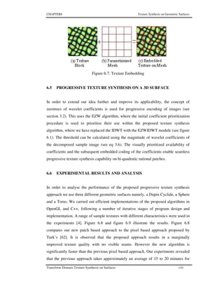CHAPTER6 Texture Synthesis on Geometric Surfaces
Transform Domain Texture Synthesis on Surfaces 110
Figure 6.7: Texture Embedding
6.5 PROGRESSIVE TEXTURE SYNTHESIS ON A 3D SURFACE
In order to extend our idea further and improve its applicability, the concept of
zerotrees of wavelet coefficients is used for progressive encoding of images (see
section 3.2). This uses the EZW algorithm, where the initial coefficient prioritization
procedure is used to prioritise their use within the proposed texture synthesis
algorithm, where we have replaced the IDWT with the EZWIDWT module (see figure
6.1). The threshold can be calculated using the magnitude of wavelet coefficients of
the decomposed sample image (see eq 3.6). The visually prioritized availability of
coefficients and the subsequent embedded coding of the coefficients enable seamless
progressive texture synthesis capability on bi-quadratic rational patches.
6.6 EXPERIMENTAL RESULTS AND ANALYSIS
In order to analyse the performance of the proposed progressive texture synthesis
approach we use three different geometric surfaces namely, a Dupin Cyclide, a Sphere
and a Torus. We carried out efficient implementations of the proposed algorithms in
OpenGL and C++, following a number of iterative stages of program design and
implementation. A range of sample textures with different characteristics were used in
the experiments [4]. Figure 6.8 and figure 6.9 illustrate the results. Figure 6.8
compares our new patch based approach to the pixel based approach proposed by
Turk’s [62]. It is observed that the proposed approach results in a marginally
improved texture quality with no visible seams. However the new algorithm is
significantly faster than the previous pixel based approach. Our experiments revealed
that the previous approach takes approximately an average of 15 to 20 minutes for
 