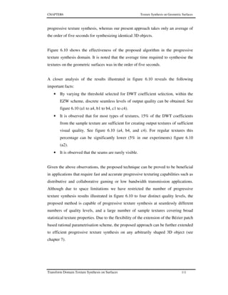 CHAPTER6 Texture Synthesis on Geometric Surfaces
Transform Domain Texture Synthesis on Surfaces 111
progressive texture synthesis, whereas our present approach takes only an average of
the order of five seconds for synthesizing identical 3D objects.
Figure 6.10 shows the effectiveness of the proposed algorithm in the progressive
texture synthesis domain. It is noted that the average time required to synthesise the
textures on the geometric surfaces was in the order of five seconds.
A closer analysis of the results illustrated in figure 6.10 reveals the following
important facts:
• By varying the threshold selected for DWT coefficient selection, within the
EZW scheme, discrete seamless levels of output quality can be obtained. See
figure 6.10 (a1 to a4, b1 to b4, c1 to c4).
• It is observed that for most types of textures, 15% of the DWT coefficients
from the sample texture are sufficient for creating output textures of sufficient
visual quality. See figure 6.10 (a4, b4, and c4). For regular textures this
percentage can be significantly lower (5% in our experiments) figure 6.10
(a2).
• It is observed that the seams are rarely visible.
Given the above observations, the proposed technique can be proved to be beneficial
in applications that require fast and accurate progressive texturing capabilities such as
distributive and collaborative gaming or low bandwidth transmission applications.
Although due to space limitations we have restricted the number of progressive
texture synthesis results illustrated in figure 6.10 to four distinct quality levels, the
proposed method is capable of progressive texture synthesis at seamlessly different
numbers of quality levels, and a large number of sample textures covering broad
statistical texture properties. Due to the flexibility of the extension of the Bézier patch
based rational parametrisation scheme, the proposed approach can be further extended
to efficient progressive texture synthesis on any arbitrarily shaped 3D object (see
chapter 7).
 