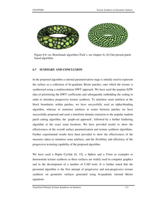 CHAPTER6 Texture Synthesis on Geometric Surfaces
Transform Domain Texture Synthesis on Surfaces 112
6.7 SUMMARY AND CONCLUSION
In the proposed algorithm a rational parametrisation stage is initially used to represent
the surface as a collection of bi-quadratic Bézier patches, onto which the texture is
synthesised using a multiresolution DWT approach. We have used the popular EZW
idea of prioritizing the DWT coefficients and subsequently embedding the coding in
order to introduce progressive texture synthesis. To minimise seam artefacts at the
block boundaries within patches, we have successfully used an alpha-blending
algorithm, whereas to minimise artefacts at seams between patches we have
successfully proposed and used a transform domain extension to the popular random
patch cutting algorithm, the ‘graph-cut approach’, followed by a further feathering
algorithm at the exact seam locations. We have provided results to show the
effectiveness of the overall surface parametrisation and texture synthesis algorithms.
Further experimental results have been provided to show the effectiveness of the
measures taken to minimise seam artefacts, and the flexibility and efficiency of the
progressive texturing capability of the proposed algorithm.
We have used a Dupin Cyclide [6, 15], a Sphere and a Torus as examples to
demonstrate texture synthesis as these surfaces are widely used in computer graphics
and in the development of a number of CAD tools. It is further noted that the
presented algorithm is the first attempt of progressive and non-progressive texture
synthesis on geometric surfaces generated using bi-quadratic rational Bézier
equations.
Figure 6.8: (a): Benchmark algorithm (Turk’s, see chapter 4), (b) Our present patch
based algorithm.
 