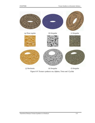 CHAPTER6 Texture Synthesis on Geometric Surfaces
Transform Domain Texture Synthesis on Surfaces 114
(g) Near regular (h) Irregular (i) Irregular
(j) Stochastic (k) Irregular (l) Irregular
Figure 6.9: Texture synthesis on a Sphere, Torus and Cyclide
 