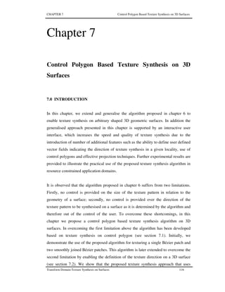 CHAPTER 7 Control Polygon Based Texture Synthesis on 3D Surfaces
Transform Domain Texture Synthesis on Surfaces 116
Chapter 7
Control Polygon Based Texture Synthesis on 3D
Surfaces
7.0 INTRODUCTION
In this chapter, we extend and generalise the algorithm proposed in chapter 6 to
enable texture synthesis on arbitrary shaped 3D geometric surfaces. In addition the
generalised approach presented in this chapter is supported by an interactive user
interface, which increases the speed and quality of texture synthesis due to the
introduction of number of additional features such as the ability to define user defined
vector fields indicating the direction of texture synthesis in a given locality, use of
control polygons and effective projection techniques. Further experimental results are
provided to illustrate the practical use of the proposed texture synthesis algorithm in
resource constrained application domains.
It is observed that the algorithm proposed in chapter 6 suffers from two limitations.
Firstly, no control is provided on the size of the texture pattern in relation to the
geometry of a surface; secondly, no control is provided over the direction of the
texture pattern to be synthesised on a surface as it is determined by the algorithm and
therefore out of the control of the user. To overcome these shortcomings, in this
chapter we propose a control polygon based texture synthesis algorithm on 3D
surfaces. In overcoming the first limitation above the algorithm has been developed
based on texture synthesis on control polygon (see section 7.1). Initially, we
demonstrate the use of the proposed algorithm for texturing a single Bézier patch and
two smoothly joined Bézier patches. This algorithm is later extended to overcome the
second limitation by enabling the definition of the texture direction on a 3D surface
(see section 7.2). We show that the proposed texture synthesis approach that uses
 