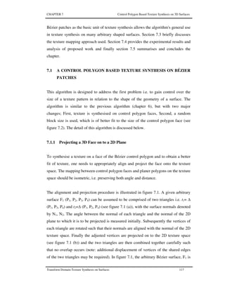 CHAPTER 7 Control Polygon Based Texture Synthesis on 3D Surfaces
Transform Domain Texture Synthesis on Surfaces 117
Bézier patches as the basic unit of texture synthesis allows the algorithm's general use
in texture synthesis on many arbitrary shaped surfaces. Section 7.3 briefly discusses
the texture mapping approach used. Section 7.4 provides the experimental results and
analysis of proposed work and finally section 7.5 summarises and concludes the
chapter.
7.1 A CONTROL POLYGON BASED TEXTURE SYNTHESIS ON BÉZIER
PATCHES
This algorithm is designed to address the first problem i.e. to gain control over the
size of a texture pattern in relation to the shape of the geometry of a surface. The
algorithm is similar to the previous algorithm (chapter 6), but with two major
changes; First, texture is synthesised on control polygon faces, Second, a random
block size is used, which is of better fit to the size of the control polygon face (see
figure 7.2). The detail of this algorithm is discussed below.
7.1.1 Projecting a 3D Face on to a 2D Plane
To synthesise a texture on a face of the Bézier control polygon and to obtain a better
fit of texture, one needs to appropriately align and project the face onto the texture
space. The mapping between control polygon faces and planer polygons on the texture
space should be isometric, i.e. preserving both angle and distance.
The alignment and projection procedure is illustrated in figure 7.1. A given arbitrary
surface F1 (P1, P2, P3, P4) can be assumed to be comprised of two triangles i.e. t1=
(P1, P3, P4) and t2= (P1, P2, P4) (see figure 7.1 (a)), with the surface normals denoted
by N1, N2. The angle between the normal of each triangle and the normal of the 2D
plane to which it is to be projected is measured initially. Subsequently the vertices of
each triangle are rotated such that their normals are aligned with the normal of the 2D
texture space. Finally the adjusted vertices are projected on to the 2D texture space
(see figure 7.1 (b)) and the two triangles are then combined together carefully such
that no overlap occurs (note: additional displacement of vertices of the shared edges
of the two triangles may be required). In figure 7.1, the arbitrary Bézier surface, F1 is
 