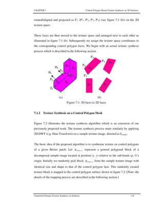 CHAPTER 7 Control Polygon Based Texture Synthesis on 3D Surfaces
Transform Domain Texture Synthesis on Surfaces 118
rotated/aligned and projected as F'1 (P'1, P'2, P'3, P'4) (see figure 7.1 (b)) on the 2D
texture space.
These faces are then moved to the texture space and arranged next to each other as
illustrated in figure 7.1 (b). Subsequently we assign the texture space coordinates to
the corresponding control polygon faces. We begin with an actual texture synthesis
process which is described in the following section.
(a) (b)
Figure 7.1: 3D faces to 2D faces
7.1.2 Texture Synthesis on a Control Polygon Mesh
Figure 7.2 illustrates the texture synthesis algorithm which is an extension of our
previously proposed work. The texture synthesis process starts similarly by applying
2D DWT (e.g. Haar Transform) on a sample texture image, denoted as Isample.
The basic idea of the proposed algorithm is to synthesise texture on control polygons
of a given Bézier patch. Let B y)LLn(x, represent a general polygonal block of a
decomposed sample image located at position (x, y) relative to the sub-bands (p, l)’s
origin. Initially we randomly pick block B y)LLn(x, from the sample texture image with
identical size and shape to that of the control polygon face. This randomly created
texture block is mapped to the control polygon surface shown in figure 7.2. [Note: the
details of the mapping process are described in the following section.]
 