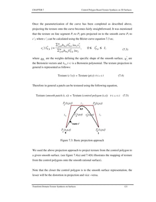 CHAPTER 7 Control Polygon Based Texture Synthesis on 3D Surfaces
Transform Domain Texture Synthesis on Surfaces 121
Once the parameterization of the curve has been completed as described above,
projecting the texture onto the curve becomes fairly straightforward. It was mentioned
that the texture on line segment P1 to P2 gets projected on to the smooth curve P1 to
c’2. where c’2 can be calculated using the Bézier curve equation 7.3 as;
1,l0,
ω)(lb
vω)(lb
)l('c *
k,Tm
0j= j
*
T,km,j
m
0j=
*
jj
*
T,km,j*
k,Ti ≤≤
∑
∑
= (7.3)
where ωj
are the weights defining the specific shape of the smooth surface, v
*
j
are
the Bernstein vectors and )s(b jm, is a Bernstein polynomial. The texture projection in
general is represented as follows:
Texture (c’(s)) ≡ Texture (p(s)) 1s0 ≤≤ (7.4)
Therefore in general a patch can be textured using the following equation,
Texture (smooth patch (t, s)) ≡ Texture (control polygon (t,s)) 1t,s0 ≤≤ (7.5)
Figure 7.3: Basic projection approach
We used the above projection approach to project texture from the control polygon to
a given smooth surface. (see figure 7.4(a) and 7.4(b) illustrates the mapping of texture
from the control polygons onto the smooth rational surface).
Note that the closer the control polygon is to the smooth surface representation, the
lesser will be the distortion in projection and vice –versa.
 