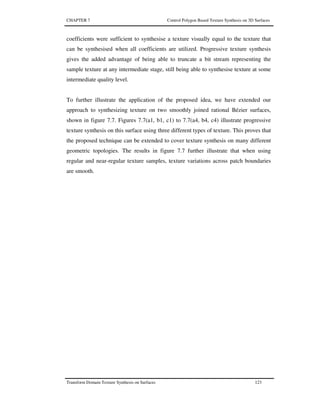 CHAPTER 7 Control Polygon Based Texture Synthesis on 3D Surfaces
Transform Domain Texture Synthesis on Surfaces 123
coefficients were sufficient to synthesise a texture visually equal to the texture that
can be synthesised when all coefficients are utilized. Progressive texture synthesis
gives the added advantage of being able to truncate a bit stream representing the
sample texture at any intermediate stage, still being able to synthesise texture at some
intermediate quality level.
To further illustrate the application of the proposed idea, we have extended our
approach to synthesizing texture on two smoothly joined rational Bézier surfaces,
shown in figure 7.7. Figures 7.7(a1, b1, c1) to 7.7(a4, b4, c4) illustrate progressive
texture synthesis on this surface using three different types of texture. This proves that
the proposed technique can be extended to cover texture synthesis on many different
geometric topologies. The results in figure 7.7 further illustrate that when using
regular and near-regular texture samples, texture variations across patch boundaries
are smooth.
 