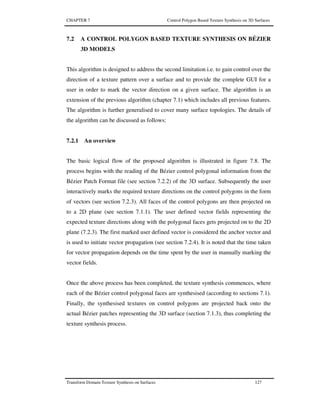 CHAPTER 7 Control Polygon Based Texture Synthesis on 3D Surfaces
Transform Domain Texture Synthesis on Surfaces 127
7.2 A CONTROL POLYGON BASED TEXTURE SYNTHESIS ON BÉZIER
3D MODELS
This algorithm is designed to address the second limitation i.e. to gain control over the
direction of a texture pattern over a surface and to provide the complete GUI for a
user in order to mark the vector direction on a given surface. The algorithm is an
extension of the previous algorithm (chapter 7.1) which includes all previous features.
The algorithm is further generalised to cover many surface topologies. The details of
the algorithm can be discussed as follows:
7.2.1 An overview
The basic logical flow of the proposed algorithm is illustrated in figure 7.8. The
process begins with the reading of the Bézier control polygonal information from the
Bézier Patch Format file (see section 7.2.2) of the 3D surface. Subsequently the user
interactively marks the required texture directions on the control polygons in the form
of vectors (see section 7.2.3). All faces of the control polygons are then projected on
to a 2D plane (see section 7.1.1). The user defined vector fields representing the
expected texture directions along with the polygonal faces gets projected on to the 2D
plane (7.2.3). The first marked user defined vector is considered the anchor vector and
is used to initiate vector propagation (see section 7.2.4). It is noted that the time taken
for vector propagation depends on the time spent by the user in manually marking the
vector fields.
Once the above process has been completed, the texture synthesis commences, where
each of the Bézier control polygonal faces are synthesised (according to sections 7.1).
Finally, the synthesised textures on control polygons are projected back onto the
actual Bézier patches representing the 3D surface (section 7.1.3), thus completing the
texture synthesis process.
 