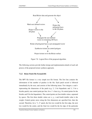 CHAPTER 7 Control Polygon Based Texture Synthesis on 3D Surfaces
Transform Domain Texture Synthesis on Surfaces 128
Figure 7.8: Logical flow of the proposed algorithm
The following sections provide further design and implementation details of each sub
process of the proposed texture synthesis approach.
7.2.2 Bézier Patch File Format[120]
The BPT file format is a very simple text file format. The first line contains the
information of the number of patches in the file. Each patch record is followed
immediately by the next, and consists of the following items: Two integers, u and v
representing the dimensions of the patch (e.g. 2, 2 for biquadratic and 3, 3 for a
bicubic patch); one control point per line, for u * v lines (e.g. 16 control points for the
bicubic and 9 for the biquadratic). The control points are four double values, separated
by spaces. The first three double values are x, y, z and fourth double value is the
weight. Control points move along the first dimension are specified first, then the
second. Therefore, for a "1, 2" patch, the first two would be the first edge, the next
two would be the centre, and the final two would be the far edge of the particular
Project vectors to the
2D plane
Propagate the user defined
vector on remaining 2D Faces
Project the
polygonal faces
to the 2D plane.
Synthesise texture on control polygon
Project texture on to the Bézier surface
Read Bézier data and generate the object
Mark user defined vectors
Rotate all polygonal faces as per propagated vector
 