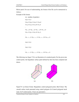 CHAPTER 7 Control Polygon Based Texture Synthesis on 3D Surfaces
Transform Domain Texture Synthesis on Surfaces 129
Bézier patch. For ease of understanding, the format of the file can be summarised as
follows:
Example of file format:
<n - number of patches>
<u1> <v1>
<x0 0> <y0 0> <z0 0> < w0 0>
<x1 0> <y1 0> <z1 0>< w1 0>
.
<xu - 1 0> <yu - 1 0> <zu - 1 0>< wu- 1 0>
<x0 1> <y0 1> <z0 1>< w0 1>
.
<xu - 1 v - 1> <yu - 1 v - 1> <zu - 1 v - 1>< wu-1 v-1>
<u2> <v2>
.
<un> <vn>
.
<xu - 1 v - 1> <yu - 1 v - 1> <zu - 1 v - 1>< wu-1 v-1>
The following (see figure 7.9) is an illustration of a rendered patch. For the given nine
control points, the biquadratic surface patch defined by them has been computed and
drawn.
(a) (b)
Figure7.9: (a) Green Colour: Biquadratic control polygonal points, Red Colour: The
smooth surface mesh generated using control polygons (b) Control polygonal mesh
(note: for 9 control points, 4 faces are generated.).
 
