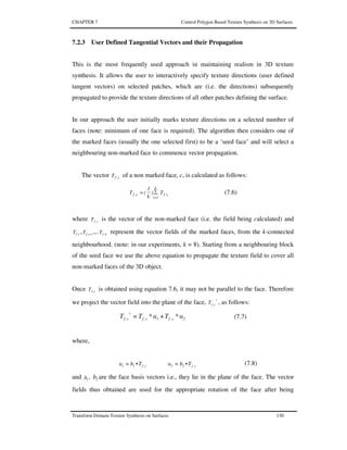 CHAPTER 7 Control Polygon Based Texture Synthesis on 3D Surfaces
Transform Domain Texture Synthesis on Surfaces 130
7.2.3 User Defined Tangential Vectors and their Propagation
This is the most frequently used approach in maintaining realism in 3D texture
synthesis. It allows the user to interactively specify texture directions (user defined
tangent vectors) on selected patches, which are (i.e. the directions) subsequently
propagated to provide the texture directions of all other patches defining the surface.
In our approach the user initially marks texture directions on a selected number of
faces (note: minimum of one face is required). The algorithm then considers one of
the marked faces (usually the one selected first) to be a ‘seed face’ and will select a
neighbouring non-marked face to commence vector propagation.
The vector c,fT of a non marked face, c, is calculated as follows:
i,f
k
1i
c,f T)
k
1
(T ∑=
=
(7.6)
where c,fT is the vector of the non-marked face (i.e. the field being calculated) and
i,fT , 1i,fT + ,.. n,fT represent the vector fields of the marked faces, from the k-connected
neighbourhood. (note: in our experiments, k = 8). Starting from a neighbouring block
of the seed face we use the above equation to propagate the texture field to cover all
non-marked faces of the 3D object.
Once c,fT is obtained using equation 7.6, it may not be parallel to the face. Therefore
we project the vector field into the plane of the face, *
c,fT , as follows:
2c,f1c,f
*
c,f α*Tα*TT += (7.7)
where,
c,f22c,f11 TbαTbα •=•= (7.8)
and 1b , 2b are the face basis vectors i.e., they lie in the plane of the face. The vector
fields thus obtained are used for the appropriate rotation of the face after being
 