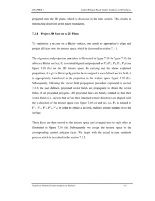 CHAPTER 7 Control Polygon Based Texture Synthesis on 3D Surfaces
Transform Domain Texture Synthesis on Surfaces 131
projected onto the 2D plane, which is discussed in the next section. This results in
minimizing distortion at the patch boundaries.
7.2.4 Project 3D Face on to 2D Plane
To synthesise a texture on a Bézier surface, one needs to appropriately align and
project all faces onto the texture space, which is discussed in section 7.1.1.
The alignment and projection procedure is illustrated in figure 7.10. In figure 7.10, the
arbitrary Bézier surface, F1 is rotated/aligned and projected as F'1 (P'1, P'2, P'3, P'4) (see
figure 7.10 (b)) on the 2D texture space. In carrying out the above explained
projections, if a given Bézier polygon has been assigned a user defined vector field, it
is appropriately transferred to its projection in the texture space figure 7.10 (b)).
Subsequently following the vector field propagation procedure explained in section
7.2.3, the user defined, projected vector fields are propagated to obtain the vector
fields of all projected polygons. All projected faces are finally rotated so that their
vector fields (i.e. vectors that define their intended texture direction) are aligned with
the y-direction of the texture space (see figure 7.10 (c) and (d), i.e., F'1 is rotated to
F''1 (P''1, P''2, P''3, P''4) in order to obtain a desired, realistic texture pattern on to the
surface.
These faces are then moved to the texture space and arranged next to each other as
illustrated in figure 7.10 (d). Subsequently we assign the texture space to the
corresponding control polygon faces. We begin with the actual texture synthesis
process which is described in the section 7.1.2.
 