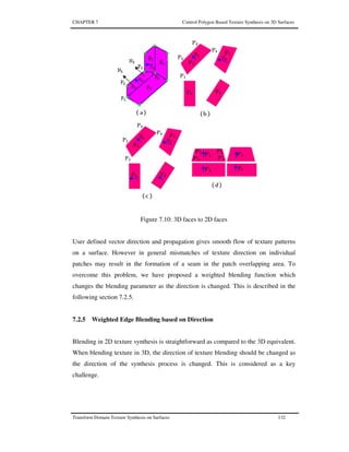CHAPTER 7 Control Polygon Based Texture Synthesis on 3D Surfaces
Transform Domain Texture Synthesis on Surfaces 132
Figure 7.10: 3D faces to 2D faces
User defined vector direction and propagation gives smooth flow of texture patterns
on a surface. However in general mismatches of texture direction on individual
patches may result in the formation of a seam in the patch overlapping area. To
overcome this problem, we have proposed a weighted blending function which
changes the blending parameter as the direction is changed. This is described in the
following section 7.2.5.
7.2.5 Weighted Edge Blending based on Direction
Blending in 2D texture synthesis is straightforward as compared to the 3D equivalent.
When blending texture in 3D, the direction of texture blending should be changed as
the direction of the synthesis process is changed. This is considered as a key
challenge.
 