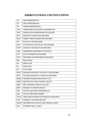 XV
ABBREVIATIONS AND NOTATIONS
1D ONE DIMENSIONAL
2D TWO DIMENSIONAL
3D THREE DIMENSIONAL
ANN APPROXIMATE NEAREST NEIGHBOURS
AFX ANIMATION FRAMEWORK EXTENSION
DCT DISCRETE COSINE TRANSFORM
STFT SHORT TIME FOURIER TRANSFORM
WT WAVELET TRANSFORM
CWT CONTINUOUS WAVELET TRANSFORM
DWT DISCRETE WAVELET TRANSFORM
EZW EMBEDDED ZEROTREE WAVELETS
FFT FAST FOURIER TRANSFORM
GFX GRAPHICS FRAMEWORK EXTENSION
HH HIGH-HIGH
HL HIGH-LOW
LL LOW-LOW
LH LOW-HIGH
IDWT INVERSE DISCRETE WAVELET TRANSFORM
IDCT INVERSE DISCRETE COSINE TRANSFORM
MEBC MINIMUM ERROR BOUNDARY CUT
MPEG MOVING PICTURE EXPERTS GROUP
MRA MULTI RESOLUTION ANALYSIS
MRF MARKOV RANDOM FIELDS
SSD SUM OF SQUARED DIFFERENCES
SSE SUM OF SQUARED ERROR
TSVQ TREE STRUCTURED VECTOR QUANTISATION
CCD CHARGE –COUPLED DEVICE
DPCM DIFFERENTIAL PULSE CODE MODULATION
SAT SUMMED AREA TABLE
 