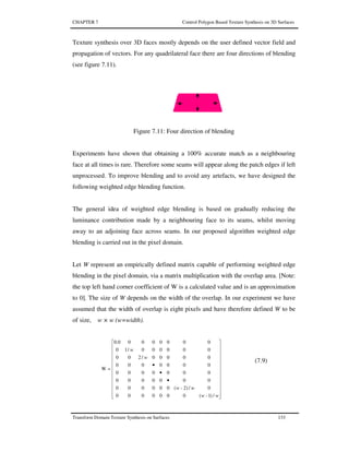 CHAPTER 7 Control Polygon Based Texture Synthesis on 3D Surfaces
Transform Domain Texture Synthesis on Surfaces 133
Texture synthesis over 3D faces mostly depends on the user defined vector field and
propagation of vectors. For any quadrilateral face there are four directions of blending
(see figure 7.11).
Figure 7.11: Four direction of blending
Experiments have shown that obtaining a 100% accurate match as a neighbouring
face at all times is rare. Therefore some seams will appear along the patch edges if left
unprocessed. To improve blending and to avoid any artefacts, we have designed the
following weighted edge blending function.
The general idea of weighted edge blending is based on gradually reducing the
luminance contribution made by a neighbouring face to its seams, whilst moving
away to an adjoining face across seams. In our proposed algorithm weighted edge
blending is carried out in the pixel domain.
Let W represent an empirically defined matrix capable of performing weighted edge
blending in the pixel domain, via a matrix multiplication with the overlap area. [Note:
the top left hand corner coefficient of W is a calculated value and is an approximation
to 0]. The size of W depends on the width of the overlap. In our experiment we have
assumed that the width of overlap is eight pixels and have therefore defined W to be
of size, w × w (w=width).


























•
•
•
=
ww
ww
w
w
/)1-(0000000
0/)2-(000000
0000000
0000000
0000000
00000/200
000000/10
00000000.0
W
(7.9)
 
