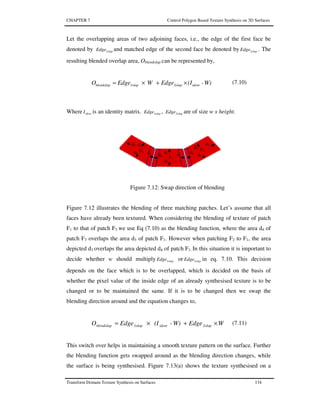 CHAPTER 7 Control Polygon Based Texture Synthesis on 3D Surfaces
Transform Domain Texture Synthesis on Surfaces 134
Let the overlapping areas of two adjoining faces, i.e., the edge of the first face be
denoted by 1olapEdge and matched edge of the second face be denoted by 2olapEdge . The
resulting blended overlap area, Oblendolap can be represented by,
W)-(IEdgeWEdgeO ident2olap1olapblendolap ×+×= (7.10)
Where identI is an identity matrix. 1olapEdge , 2olapEdge are of size w x height.
Figure 7.12: Swap direction of blending
Figure 7.12 illustrates the blending of three matching patches. Let’s assume that all
faces have already been textured. When considering the blending of texture of patch
F1 to that of patch F3 we use Eq (7.10) as the blending function, where the area d4 of
patch F3 overlaps the area d3 of patch F1. However when patching F2 to F1, the area
depicted d3 overlaps the area depicted d4 of patch F1. In this situation it is important to
decide whether w should multiply 1olapEdge or 2olapEdge in eq. 7.10. This decision
depends on the face which is to be overlapped, which is decided on the basis of
whether the pixel value of the inside edge of an already synthesised texture is to be
changed or to be maintained the same. If it is to be changed then we swap the
blending direction around and the equation changes to,
WEdgeW)-(IEdgeO 2olapident1olapblendolap ×+×= (7.11)
This switch over helps in maintaining a smooth texture pattern on the surface. Further
the blending function gets swapped around as the blending direction changes, while
the surface is being synthesised. Figure 7.13(a) shows the texture synthesised on a
F1
d3
d1
d2
d4
F3
d3
d1
d2
d4
F2 d3
d1
d2
d4
 