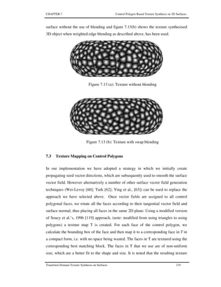 CHAPTER 7 Control Polygon Based Texture Synthesis on 3D Surfaces
Transform Domain Texture Synthesis on Surfaces 135
surface without the use of blending and figure 7.13(b) shows the texture synthesised
3D object when weighted edge blending as described above, has been used.
Figure 7.13 (a): Texture without blending
Figure 7.13 (b): Texture with swap blending
7.3 Texture Mapping on Control Polygons
In our implementation we have adopted a strategy in which we initially create
propagating seed vector directions, which are subsequently used to smooth the surface
vector field. However alternatively a number of other surface vector field generation
techniques (Wei-Levoy [60]; Turk [62]; Ying et al., [63]) can be used to replace the
approach we have selected above. Once vector fields are assigned to all control
polygonal faces, we rotate all the faces according to their tangential vector field and
surface normal, thus placing all faces in the same 2D plane. Using a modified version
of Soucy et al.’s, 1996 [119] approach, (note: modified from using triangles to using
polygons) a texture map T is created. For each face of the control polygon, we
calculate the bounding box of the face and then map it to a corresponding face in T in
a compact form, i.e. with no space being wasted. The faces in T are textured using the
corresponding best matching block. The faces in T that we use are of non-uniform
size, which are a better fit to the shape and size. It is noted that the resulting texture
 