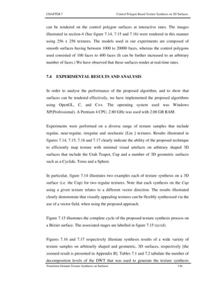 CHAPTER 7 Control Polygon Based Texture Synthesis on 3D Surfaces
Transform Domain Texture Synthesis on Surfaces 136
can be rendered on the control polygon surfaces at interactive rates. The images
illustrated in section-4 (See figure 7.14, 7.15 and 7.16) were rendered in this manner
using 256 x 256 textures. The models used in our experiments are composed of
smooth surfaces having between 1000 to 20000 faces, whereas the control polygons
used consisted of 100 faces to 400 faces (It can be further increased to an arbitrary
number of faces.) We have observed that these surfaces render at real-time rates.
7.4 EXPERIMENTAL RESULTS AND ANALYSIS
In order to analyse the performance of the proposed algorithm, and to show that
surfaces can be rendered effectively, we have implemented the proposed algorithms
using OpenGL, C, and C++. The operating system used was Windows
XP(Professional). A Pentium 4 CPU, 2.80 GHz was used with 2.00 GB RAM.
Experiments were performed on a diverse range of texture samples that include
regular, near-regular, irregular and stochastic [Lin ] textures. Results illustrated in
figures 7.14, 7.15, 7.16 and 7.17 clearly indicate the ability of the proposed technique
to efficiently map texture with minimal visual artefacts on arbitrary shaped 3D
surfaces that include the Utah Teapot, Cup and a number of 3D geometric surfaces
such as a Cyclide, Torus and a Sphere.
In particular, figure 7.14 illustrates two examples each of texture synthesis on a 3D
surface (i.e. the Cup) for two regular textures. Note that each synthesis on the Cup
using a given texture relates to a different vector direction. The results illustrated
clearly demonstrate that visually appealing textures can be flexibly synthesised via the
use of a vector field, when using the proposed approach.
Figure 7.15 illustrates the complete cycle of the proposed texture synthesis process on
a Bézier surface. The associated stages are labelled in figure 7.15 (a)-(d).
Figures 7.16 and 7.17 respectively illustrate synthesis results of a wide variety of
texture samples on arbitrarily shaped and geometric, 3D surfaces, respectively [the
zoomed result is presented in Appendix B]. Tables 7.1 and 7.2 tabulate the number of
decomposition levels of the DWT that was used to generate the texture synthesis
 