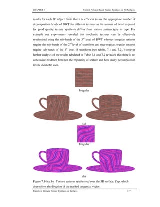CHAPTER 7 Control Polygon Based Texture Synthesis on 3D Surfaces
Transform Domain Texture Synthesis on Surfaces 137
results for each 3D object. Note that it is efficient to use the appropriate number of
decomposition levels of DWT for different textures as the amount of detail required
for good quality texture synthesis differs from texture pattern type to type. For
example our experiments revealed that stochastic textures can be effectively
synthesised using the sub-bands of the 3rd
level of DWT whereas irregular textures
require the sub-bands of the 2nd
level of transform and near-regular, regular textures
require sub-bands of the 1st
level of transform (see tables, 7.1 and 7.2). However
further analysis of the results tabulated in Table 7.1 and 7.2 revealed that there is no
conclusive evidence between the regularity of texture and how many decomposition
levels should be used.
Irregular
(a)
Irregular
(b)
Figure 7.14 (a, b): Texture patterns synthesised over the 3D surface, Cup, which
depends on the direction of the marked tangential vector.
 